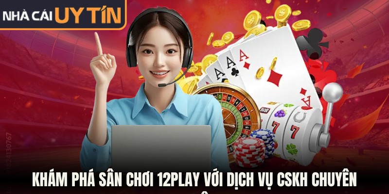 Khám phá sân chơi 12Play với dịch vụ CSKH chuyên nghiệp